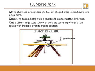  The plumbing fork consists of a hair pin-shaped brass frame, having two
equal arms.
 One end has a pointer while a plumb bob is attached the other end.
 It is used in large scale survey for accurate centering of the station
location on the table over its ground position.
PLUMBING FORK
PLUMBING FORK
Plumbing Fork
 