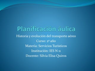 Historia y evolución del transporte aéreo
Curso: 2º año
Materia: Servicios Turisticos
Institución: IES N 11
Docente: Silvia Elisa Quiros
 