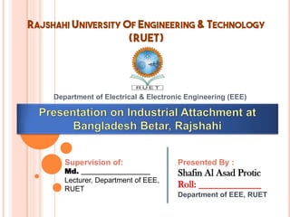 RAJSHAHI UNIVERSITY OF ENGINEERING & TECHNOLOGY
(RUET)
Department of Electrical & Electronic Engineering (EEE)
Presented By :
Shafin Al Asad Protic
Roll: _____________
Department of EEE, RUET
Supervision of:
Md. ___________________
Lecturer, Department of EEE,
RUET
 