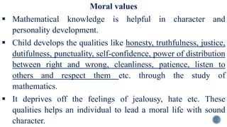 Moral values
 Mathematical knowledge is helpful in character and
personality development.
 Child develops the qualities like honesty, truthfulness, justice,
dutifulness, punctuality, self-confidence, power of distribution
between right and wrong, cleanliness, patience, listen to
others and respect them etc. through the study of
mathematics.
 It deprives off the feelings of jealousy, hate etc. These
qualities helps an individual to lead a moral life with sound
character.
 