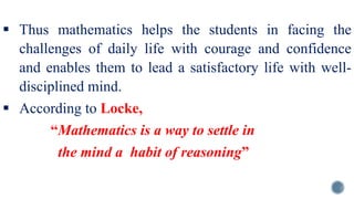 Thus mathematics helps the students in facing the
challenges of daily life with courage and confidence
and enables them to lead a satisfactory life with well-
disciplined mind.
 According to Locke,
“Mathematics is a way to settle in
the mind a habit of reasoning”
 
