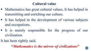 Cultural value
 Mathematics has great cultural values, It has helped in
transmitting and enriching our culture.
 It has helped in the development of various subjects
and occupations.
 It is mainly responsible for the progress of our
civilization.
It has been rightly said,
“Mathematics is the mirror of civilizations”
 