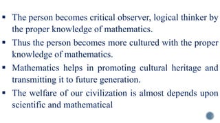  The person becomes critical observer, logical thinker by
the proper knowledge of mathematics.
 Thus the person becomes more cultured with the proper
knowledge of mathematics.
 Mathematics helps in promoting cultural heritage and
transmitting it to future generation.
 The welfare of our civilization is almost depends upon
scientific and mathematical
 
