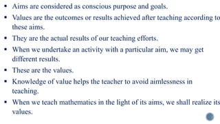  Aims are considered as conscious purpose and goals.
 Values are the outcomes or results achieved after teaching according to
these aims.
 They are the actual results of our teaching efforts.
 When we undertake an activity with a particular aim, we may get
different results.
 These are the values.
 Knowledge of value helps the teacher to avoid aimlessness in
teaching.
 When we teach mathematics in the light of its aims, we shall realize its
values.
 