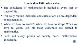 Practical or Utilitarian value
 The knowledge of mathematics is needed at every step or
stage of life.
 Our daily routine, measures and calculations all are dependent
on mathematics.
 When we have to awake? When we have to sleep? When we
have to work? etc. all these evidences are related to
mathematics.
 Each and every person of society needs mathematical
knowledge.
 
