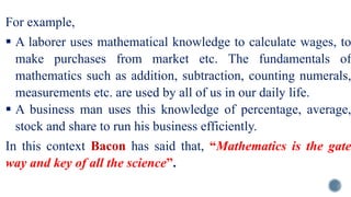 For example,
 A laborer uses mathematical knowledge to calculate wages, to
make purchases from market etc. The fundamentals of
mathematics such as addition, subtraction, counting numerals,
measurements etc. are used by all of us in our daily life.
 A business man uses this knowledge of percentage, average,
stock and share to run his business efficiently.
In this context Bacon has said that, “Mathematics is the gate
way and key of all the science”.
 