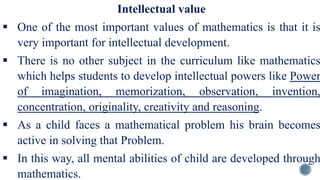 Intellectual value
 One of the most important values of mathematics is that it is
very important for intellectual development.
 There is no other subject in the curriculum like mathematics
which helps students to develop intellectual powers like Power
of imagination, memorization, observation, invention,
concentration, originality, creativity and reasoning.
 As a child faces a mathematical problem his brain becomes
active in solving that Problem.
 In this way, all mental abilities of child are developed through
mathematics.
 