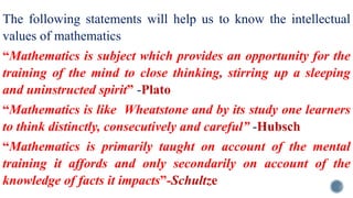 The following statements will help us to know the intellectual
values of mathematics
“Mathematics is subject which provides an opportunity for the
training of the mind to close thinking, stirring up a sleeping
and uninstructed spirit” -Plato
“Mathematics is like Wheatstone and by its study one learners
to think distinctly, consecutively and careful” -Hubsch
“Mathematics is primarily taught on account of the mental
training it affords and only secondarily on account of the
knowledge of facts it impacts”-Schultze
 