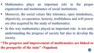  Mathematics plays an important role in the proper
organization and maintenance of social institutions.
 Moreover, the social values like tolerance, open mindedness,
objectivity, co-operation, honesty, truthfulness and will power
are also acquired by the study of mathematics.
 In this way mathematics played an important role in not only
understanding the progress of society but also to develop the
society.
“The progress and improvement of mathematics are linked to
the prosperity of the state” -Napoleon
 
