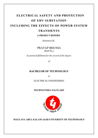 ELECTRICAL SAFETY AND PROTECTION
OF EHV SUBSTATION
INCLUDING THE EFFECTS OF POWER SYSTEM
TRANSIENTS
A PROJECT REPORT
Submitted By
PRATAP BHUNIA
(Roll No.)
In partial fulfillment for the award of the degree
of
BACHELOR OF TECHNOLOGY
in
ELECTRICAL ENGINEERING
TECHNO INDIA SALTLAKE
MAULANA ABUL KALAM AJAD UNIVERSITY OF TECHNOLOGY
 