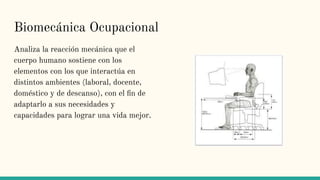 Biomecánica Ocupacional
Analiza la reacción mecánica que el
cuerpo humano sostiene con los
elementos con los que interactúa en
distintos ambientes (laboral, docente,
doméstico y de descanso), con el ﬁn de
adaptarlo a sus necesidades y
capacidades para lograr una vida mejor.
 