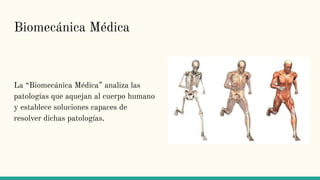 Biomecánica Médica
La “Biomecánica Médica” analiza las
patologias que aquejan al cuerpo humano
y establece soluciones capaces de
resolver dichas patologías.
 