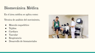 Biomecánica Médica
En el área médica se aplica como:
Técnica de análisis del movimiento,
● Músculo esquelético
● Tejidos
● Cardiaco
● Vascular
● Respiratorio
● Desarrollo de biomateriales
 