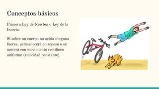 Conceptos básicos
Primera Ley de Newton o Ley de la
Inercia.
Si sobre un cuerpo no actúa ninguna
fuerza, permanecerá en reposo o se
moverá con movimiento rectilíneo
uniforme (velocidad constante).
 