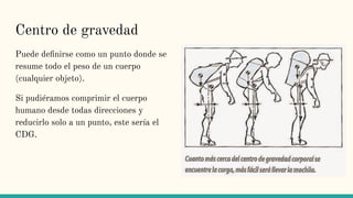 Centro de gravedad
Puede deﬁnirse como un punto donde se
resume todo el peso de un cuerpo
(cualquier objeto).
Si pudiéramos comprimir el cuerpo
humano desde todas direcciones y
reducirlo solo a un punto, este sería el
CDG.
 