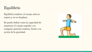 Equilibrio
Equilibrio estático: el cuerpo está en
reposo y no se desplaza.
Se puede deﬁnir como la capacidad de
mantener el cuerpo erguido o en
cualquier posición estática, frente a la
acción de la gravedad.
 