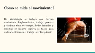 Cómo se mide el movimiento?
En kinesiología se trabaja con fuerzas,
movimiento, desplazamientos, trabajo, potencia
y distintos tipos de energía. Poder deﬁnirlas y
medirlas de manera objetiva es básico para
uniﬁcar criterios en el trabajo interdisciplinario
 
