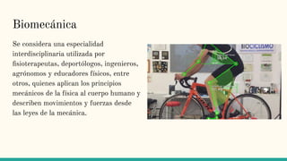 Biomecánica
Se considera una especialidad
interdisciplinaria utilizada por
ﬁsioterapeutas, deportólogos, ingenieros,
agrónomos y educadores físicos, entre
otros, quienes aplican los principios
mecánicos de la física al cuerpo humano y
describen movimientos y fuerzas desde
las leyes de la mecánica.
 