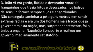 D. João VI era gordo, flácido e devorador voraz de
franguinhos que trazia fritos e desossados nos bolsos
de seus uniformes sempre sujos e engordurados.
Não conseguia caminhar a pé alguns metros sem sentir
extrema fadiga e era um dos homens mais fracos que já
governaram esta nação, mas, surpreendentemente, foi o
único a enganar Napoleão Bonaparte e realizou um
governo medianamente satisfatório.
 