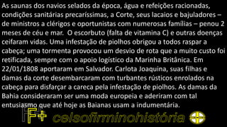 As saunas dos navios selados da época, água e refeições racionadas,
condições sanitárias precaríssimas, a Corte, seus lacaios e bajuladores –
de ministros a clérigos e oportunistas com numerosas famílias – penou 2
meses de céu e mar. O escorbuto (falta de vitamina C) e outras doenças
ceifaram vidas. Uma infestação de piolhos obrigou a todos raspar a
cabeça; uma tormenta provocou um desvio de rota que a muito custo foi
retificada, sempre com o apoio logístico da Marinha Britânica. Em
22/01/1808 aportaram em Salvador. Carlota Joaquina, suas filhas e
damas da corte desembarcaram com turbantes rústicos enrolados na
cabeça para disfarçar a careca pela infestação de piolhos. As damas da
Bahia consideraram ser uma moda europeia e aderiram com tal
entusiasmo que até hoje as Baianas usam a indumentária.
 