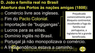 D. João e família real no Brasil
Abertura dos Portos às nações amigas (1808):
o Comércio livre aos ingleses.
o Fim do Pacto Colonial.
o Importação de “bugigangas”.
o Lucros para as elites.
o Domínio inglês no Brasil.
o Portugal já não monopolizava o comércio.
o A Independência estava a caminho.
Prejudicada
comercialmente pelo
Bloqueio continental,
escoltando a fuga da
família real
portuguesa, a
Inglaterra foi a grande
beneficiada.
 