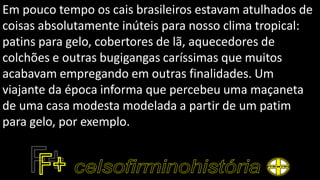 Em pouco tempo os cais brasileiros estavam atulhados de
coisas absolutamente inúteis para nosso clima tropical:
patins para gelo, cobertores de lã, aquecedores de
colchões e outras bugigangas caríssimas que muitos
acabavam empregando em outras finalidades. Um
viajante da época informa que percebeu uma maçaneta
de uma casa modesta modelada a partir de um patim
para gelo, por exemplo.
 