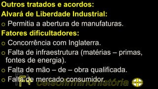 Outros tratados e acordos:
Alvará de Liberdade Industrial:
o Permitia a abertura de manufaturas.
Fatores dificultadores:
o Concorrência com Inglaterra.
o Falta de infraestrutura (matérias – primas,
fontes de energia).
o Falta de mão – de – obra qualificada.
o Falta de mercado consumidor.
 