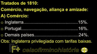 Tratados de 1810:
Comércio, navegação, aliança e amizade:
A) Comércio:
o Inglaterra............................................15%.
o Portugal..............................................16%.
o Demais países....................................24%.
Obs: Inglaterra privilegiada com tarifas baixas.
 