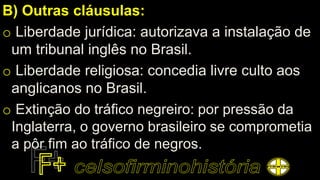 B) Outras cláusulas:
o Liberdade jurídica: autorizava a instalação de
um tribunal inglês no Brasil.
o Liberdade religiosa: concedia livre culto aos
anglicanos no Brasil.
o Extinção do tráfico negreiro: por pressão da
Inglaterra, o governo brasileiro se comprometia
a pôr fim ao tráfico de negros.
 