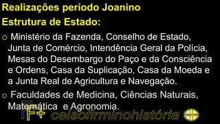 Realizações período Joanino
Estrutura de Estado:
o Ministério da Fazenda, Conselho de Estado,
Junta de Comércio, Intendência Geral da Polícia,
Mesas do Desembargo do Paço e da Consciência
e Ordens, Casa da Suplicação, Casa da Moeda e
a Junta Real de Agricultura e Navegação.
o Faculdades de Medicina, Ciências Naturais,
Matemática e Agronomia.
 