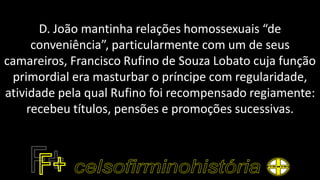 D. João mantinha relações homossexuais “de
conveniência”, particularmente com um de seus
camareiros, Francisco Rufino de Souza Lobato cuja função
primordial era masturbar o príncipe com regularidade,
atividade pela qual Rufino foi recompensado regiamente:
recebeu títulos, pensões e promoções sucessivas.
 