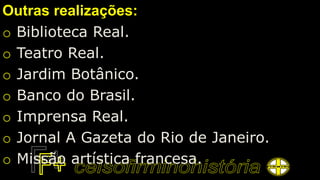 Outras realizações:
o Biblioteca Real.
o Teatro Real.
o Jardim Botânico.
o Banco do Brasil.
o Imprensa Real.
o Jornal A Gazeta do Rio de Janeiro.
o Missão artística francesa.
 