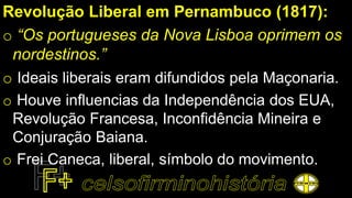 Revolução Liberal em Pernambuco (1817):
o “Os portugueses da Nova Lisboa oprimem os
nordestinos.”
o Ideais liberais eram difundidos pela Maçonaria.
o Houve influencias da Independência dos EUA,
Revolução Francesa, Inconfidência Mineira e
Conjuração Baiana.
o Frei Caneca, liberal, símbolo do movimento.
 