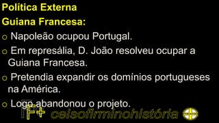 Política Externa
Guiana Francesa:
o Napoleão ocupou Portugal.
o Em represália, D. João resolveu ocupar a
Guiana Francesa.
o Pretendia expandir os domínios portugueses
na América.
o Logo abandonou o projeto.
 