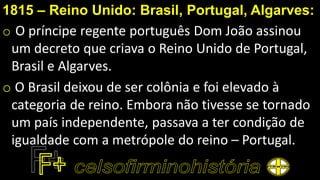 1815 – Reino Unido: Brasil, Portugal, Algarves:
o O príncipe regente português Dom João assinou
um decreto que criava o Reino Unido de Portugal,
Brasil e Algarves.
o O Brasil deixou de ser colônia e foi elevado à
categoria de reino. Embora não tivesse se tornado
um país independente, passava a ter condição de
igualdade com a metrópole do reino – Portugal.
 