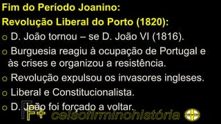 Fim do Período Joanino:
Revolução Liberal do Porto (1820):
o D. João tornou – se D. João VI (1816).
o Burguesia reagiu à ocupação de Portugal e
às crises e organizou a resistência.
o Revolução expulsou os invasores ingleses.
o Liberal e Constitucionalista.
o D. João foi forçado a voltar.
 