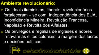 Ambiente revolucionário:
o Os ideais iluministas, liberais, revolucionários
fortaleceram – se com: Independência dos EUA,
Inconfidência Mineira, Revolução Francesa,
Napoleão e Revolta dos Alfaiates.
o Os privilégios e regalias de ingleses e nobres
irritavam as elites coloniais, à margem dos lucros
e decisões políticas.
 