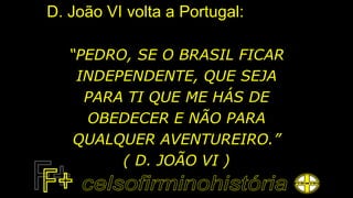 D. João VI volta a Portugal:
“PEDRO, SE O BRASIL FICAR
INDEPENDENTE, QUE SEJA
PARA TI QUE ME HÁS DE
OBEDECER E NÃO PARA
QUALQUER AVENTUREIRO.”
( D. JOÃO VI )
 