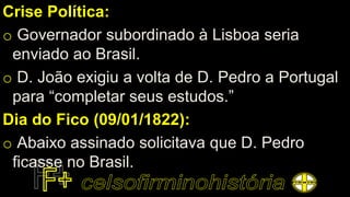 Crise Política:
o Governador subordinado à Lisboa seria
enviado ao Brasil.
o D. João exigiu a volta de D. Pedro a Portugal
para “completar seus estudos.”
Dia do Fico (09/01/1822):
o Abaixo assinado solicitava que D. Pedro
ficasse no Brasil.
 