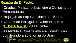 Reação de D. Pedro:
o Criados: Ministério Brasileiro e Conselho de
Procuradores.
o Rejeição às tropas enviadas ao Brasil.
o Ordens de Portugal só valeriam com o
“CUMPRA – SE” de D. Pedro.
o Assembleia Constituinte e a Constituição
construindo a autonomia do Brasil.
 