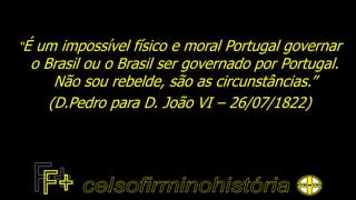 “É um impossível físico e moral Portugal governar
o Brasil ou o Brasil ser governado por Portugal.
Não sou rebelde, são as circunstâncias.”
(D.Pedro para D. João VI – 26/07/1822)
 
