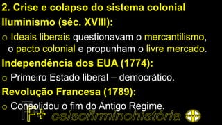 2. Crise e colapso do sistema colonial
Iluminismo (séc. XVIII):
o Ideais liberais questionavam o mercantilismo,
o pacto colonial e propunham o livre mercado.
Independência dos EUA (1774):
o Primeiro Estado liberal – democrático.
Revolução Francesa (1789):
o Consolidou o fim do Antigo Regime.
 