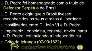 o D. Pedro foi homenageado com o título de
Defensor Perpétuo do Brasil.
o D. Pedro exigiu que o Brasil tivesse
reconhecidos os seus direitos à liberdade.
o Hostilidades entre D. João VI e D. Pedro.
o Imperatriz Leopoldina, regente, enviou carta
a D. Pedro, estimulando a Independência.
o Grito do Ipiranga (07/09/1822).
 
