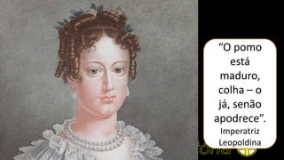 “O pomo
está
maduro,
colha – o
já, senão
apodrece”.
Imperatriz
Leopoldina
 