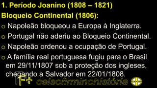 1. Período Joanino (1808 – 1821)
Bloqueio Continental (1806):
o Napoleão bloqueou a Europa à Inglaterra.
o Portugal não aderiu ao Bloqueio Continental.
o Napoleão ordenou a ocupação de Portugal.
o A família real portuguesa fugiu para o Brasil
em 29/11/1807 sob a proteção dos ingleses,
chegando a Salvador em 22/01/1808.
 