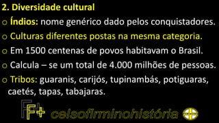 2. Diversidade cultural
o Índios: nome genérico dado pelos conquistadores.
o Culturas diferentes postas na mesma categoria.
o Em 1500 centenas de povos habitavam o Brasil.
o Calcula – se um total de 4.000 milhões de pessoas.
o Tribos: guaranis, carijós, tupinambás, potiguaras,
caetés, tapas, tabajaras.
 
