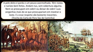 A pele deles é parda e um pouco avermelhada. Têm rostos
e narizes bem feitos. Andam nus, sem cobertura alguma.
Nem se preocupam em cobrir ou deixar de cobrir suas
vergonhas mais do se que preocupariam em mostrar o
rosto. E a esse respeito são bastante inocentes.
(Trecho da Carta de Pero Vaz de Caminha)
 