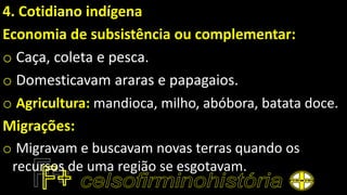 4. Cotidiano indígena
Economia de subsistência ou complementar:
o Caça, coleta e pesca.
o Domesticavam araras e papagaios.
o Agricultura: mandioca, milho, abóbora, batata doce.
Migrações:
o Migravam e buscavam novas terras quando os
recursos de uma região se esgotavam.
 