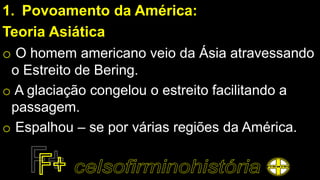 1. Povoamento da América:
Teoria Asiática
o O homem americano veio da Ásia atravessando
o Estreito de Bering.
o A glaciação congelou o estreito facilitando a
passagem.
o Espalhou – se por várias regiões da América.
 