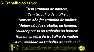 5. Trabalho coletivo:
“Tem trabalho de homem,
Tem trabalho de mulher,
Homem não faz trabalho de mulher,
Mulher não faz trabalho de homem,
Mulher precisa do trabalho do homem
Homem precisa do trabalho da mulher
A comunidade do trabalho de cada um.”
 